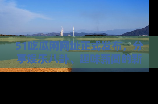51吃瓜网网址正式发布，分享娱乐八卦、趣味新闻的新平台