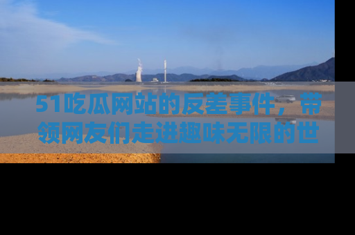 51吃瓜网站的反差事件，带领网友们走进趣味无限的世界