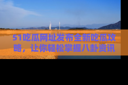 51吃瓜网址发布全新吃瓜攻略，让你轻松掌握八卦资讯！