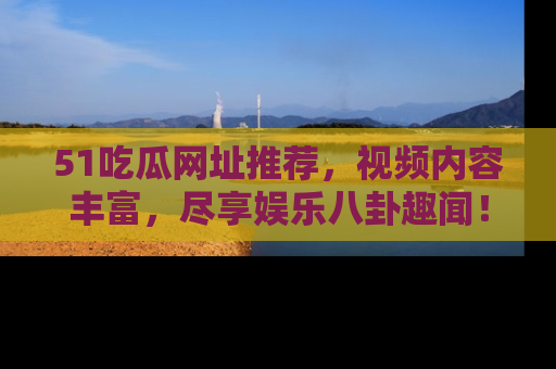 51吃瓜网址推荐，视频内容丰富，尽享娱乐八卦趣闻！