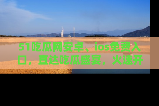 51吃瓜网安卓、ios免费入口，直达吃瓜盛宴，火速开启线上体验！