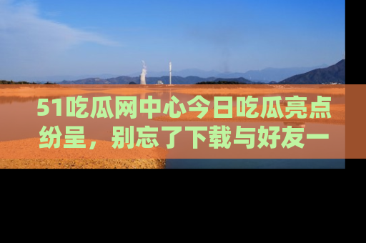 51吃瓜网中心今日吃瓜亮点纷呈，别忘了下载与好友一同分享！