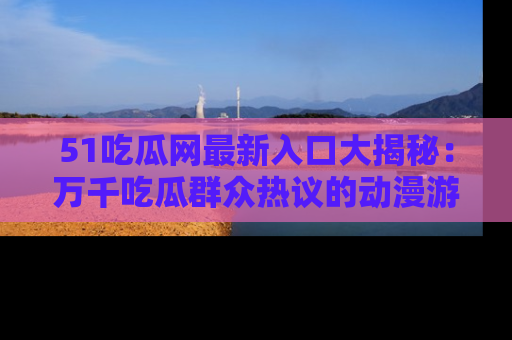 51吃瓜网最新入口大揭秘：万千吃瓜群众热议的动漫游戏事件