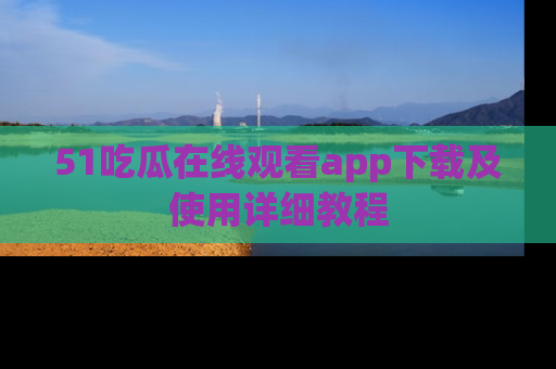 51吃瓜在线观看app下载及使用详细教程