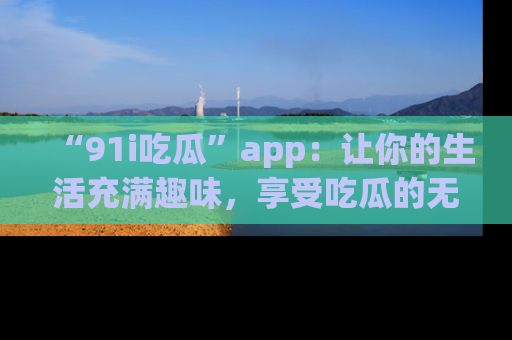 “91i吃瓜”app：让你的生活充满趣味，享受吃瓜的无限乐趣！