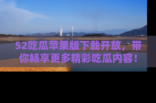 52吃瓜苹果版下载开放，带你畅享更多精彩吃瓜内容！