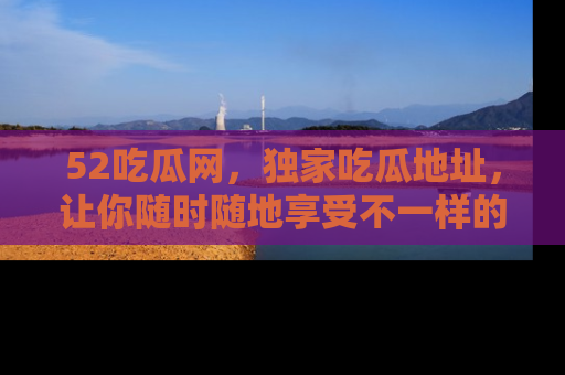 52吃瓜网，独家吃瓜地址，让你随时随地享受不一样的观看体验！