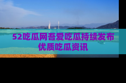 52吃瓜网吾爱吃瓜持续发布优质吃瓜资讯