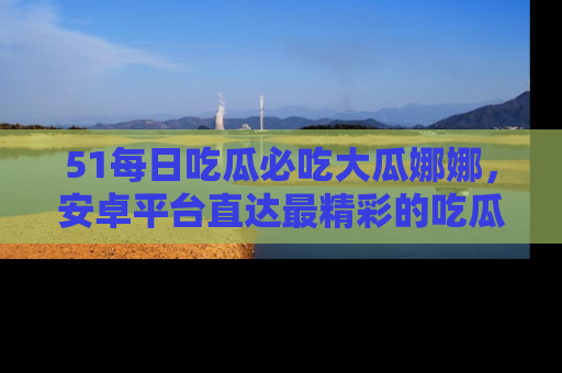 51每日吃瓜必吃大瓜娜娜,安卓平台直达最精彩的吃瓜内容。