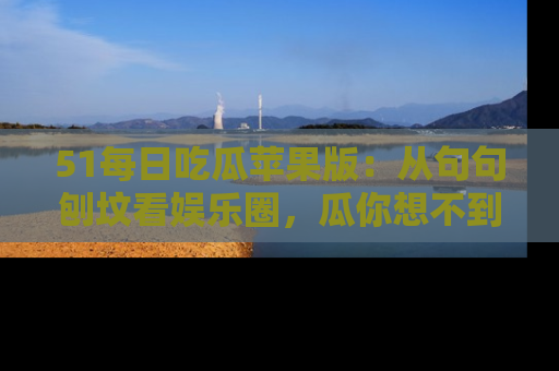51每日吃瓜苹果版：从句句刨坟看娱乐圈，瓜你想不到的精彩纷呈！