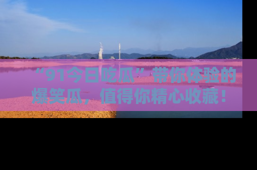 “91今日吃瓜”带你体验的爆笑瓜，值得你精心收藏！