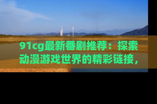 91cg最新番剧推荐：探索动漫游戏世界的精彩链接，尽在此处！
