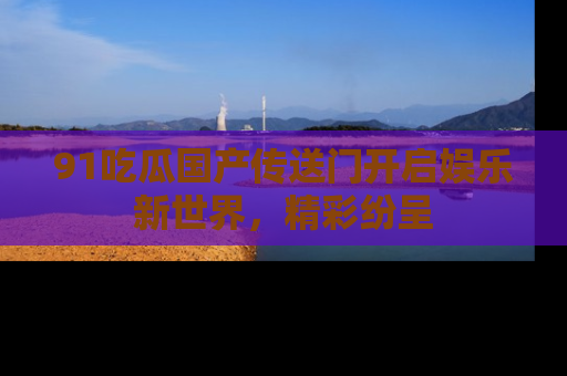 91吃瓜国产传送门开启娱乐新世界，精彩纷呈