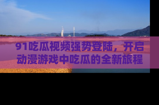 91吃瓜视频强势登陆，开启动漫游戏中吃瓜的全新旅程！