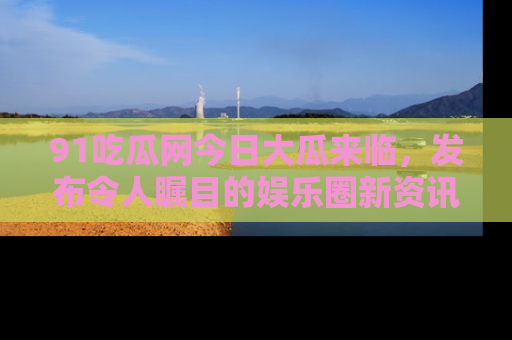 91吃瓜网今日大瓜来临，发布令人瞩目的娱乐圈新资讯！