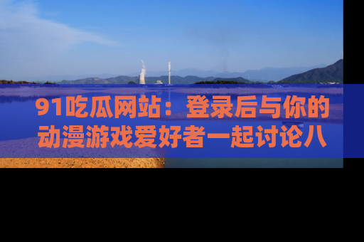 91吃瓜网站：登录后与你的动漫游戏爱好者一起讨论八卦！