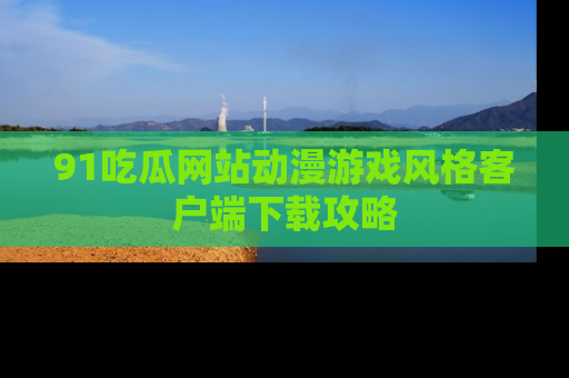 91吃瓜网站动漫游戏风格客户端下载攻略