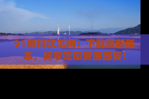 91黑料吃瓜网:下载最新版本,畅享吃瓜资源盛宴!