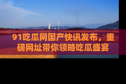 91吃瓜网国产快讯发布，重磅网址带你领略吃瓜盛宴