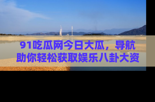 91吃瓜网今日大瓜，导航助你轻松获取娱乐八卦大资讯