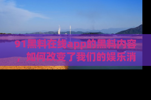 91黑料在线app的黑料内容,如何改变了我们的娱乐消费习惯?