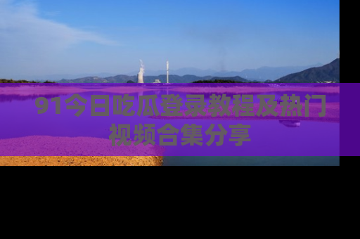 91今日吃瓜登录教程及热门视频合集分享