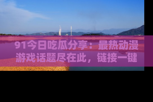 91今日吃瓜分享:最热动漫游戏话题尽在此,链接一键畅游!