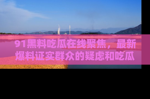 91黑料吃瓜在线聚焦,最新爆料证实群众的疑虑和吃瓜乐趣!