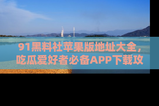 91黑料社苹果版地址大全,吃瓜爱好者必备APP下载攻略