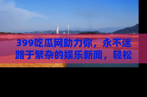 399吃瓜网助力你,永不迷路于繁杂的娱乐新闻,轻松追踪热点!