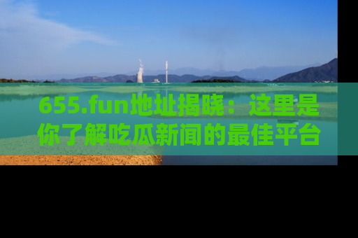 655.fun地址揭晓:这里是你了解吃瓜新闻的最佳平台,快来探索吧!