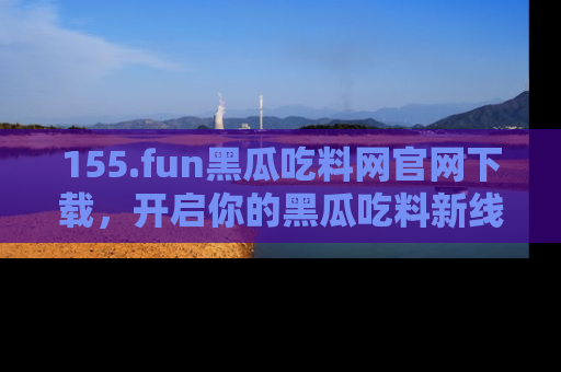 155.fun黑瓜吃料网官网下载,开启你的黑瓜吃料新线路,轻松找到入口!