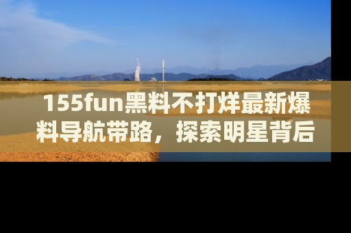 155fun黑料不打烊最新爆料导航带路,探索明星背后的秘密