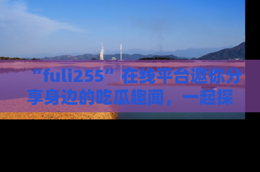 “fuli255”在线平台邀你分享身边的吃瓜趣闻，一起探索生活的小秘密！