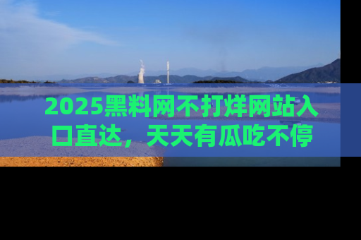 2025黑料网不打烊网站入口直达,天天有瓜吃不停