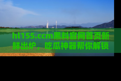 hl155.ccm黑料官网首页新鲜出炉,吃瓜神器帮你解锁那些鲜为人知的内幕!