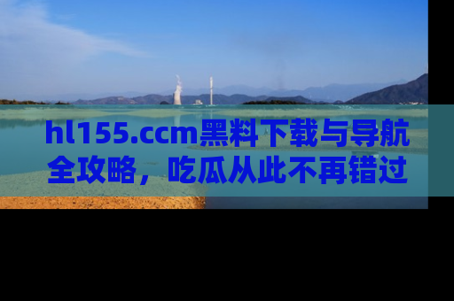 hl155.ccm黑料下载与导航全攻略,吃瓜从此不再错过任何热点