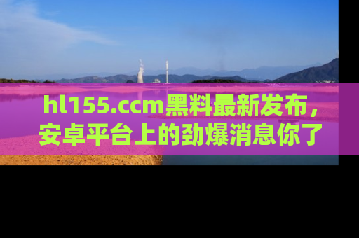 hl155.ccm黑料最新发布,安卓平台上的劲爆消息你了解了吗?