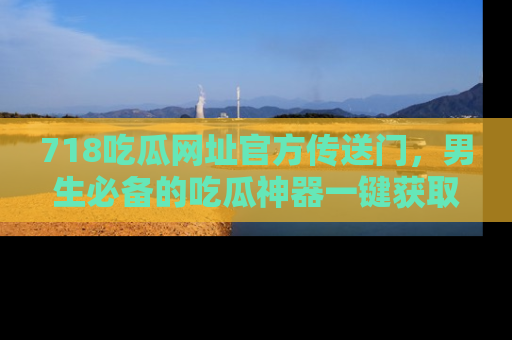 718吃瓜网址官方传送门,男生必备的吃瓜神器一键获取!