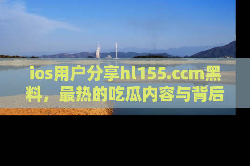 ios用户分享hl155.ccm黑料,最热的吃瓜内容与背后的真实事件!