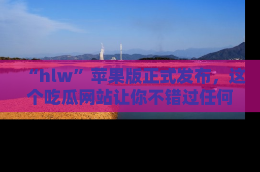 “hlw”苹果版正式发布，这个吃瓜网站让你不错过任何热议话题！