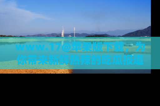 www.17@苹果版下载，为你带来新鲜热辣的吃瓜报道，尽情享受！