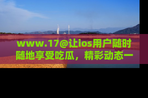 www.17@让ios用户随时随地享受吃瓜,精彩动态一手掌握