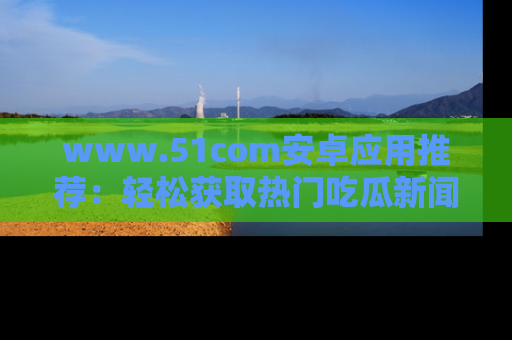 www.51com安卓应用推荐：轻松获取热门吃瓜新闻的秘诀