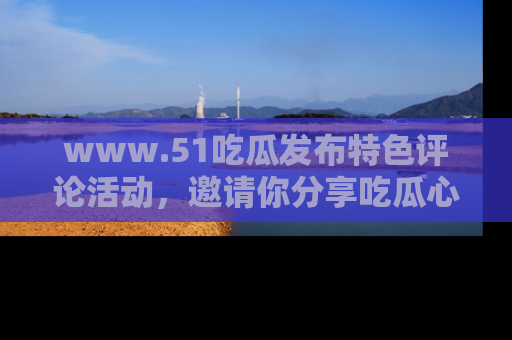 www.51吃瓜发布特色评论活动，邀请你分享吃瓜心得与看法！