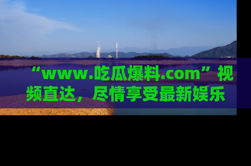 “www.吃瓜爆料.com”视频直达，尽情享受最新娱乐圈的吃瓜盛宴！