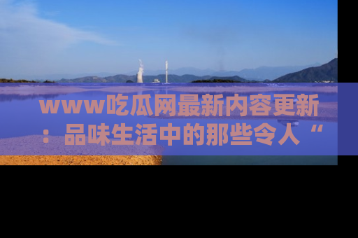 www吃瓜网最新内容更新：品味生活中的那些令人“吃瓜”的故事