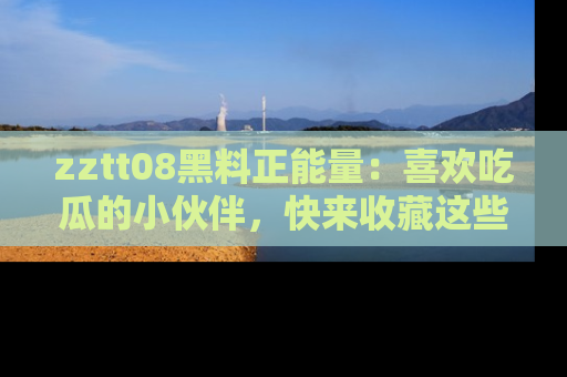 zztt08黑料正能量:喜欢吃瓜的小伙伴,快来收藏这些优质资源!
