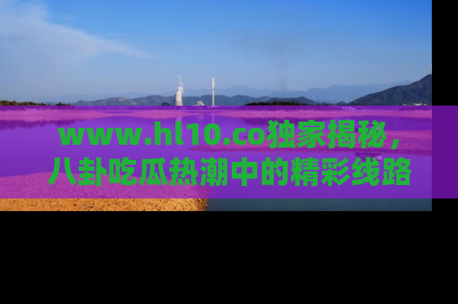 www.hl10.co独家揭秘,八卦吃瓜热潮中的精彩线路推荐