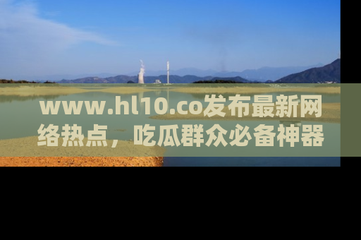 www.hl10.co发布最新网络热点,吃瓜群众必备神器